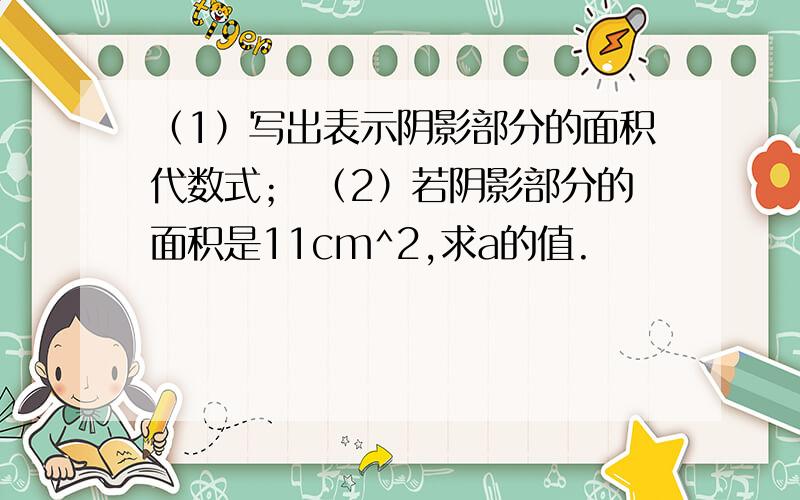 （1）写出表示阴影部分的面积代数式； （2）若阴影部分的面积是11cm^2,求a的值.