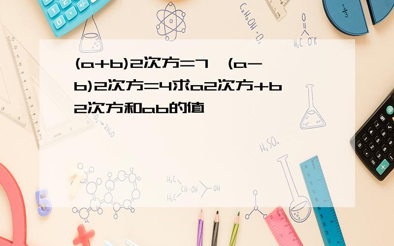 (a+b)2次方=7,(a-b)2次方=4求a2次方+b2次方和ab的值