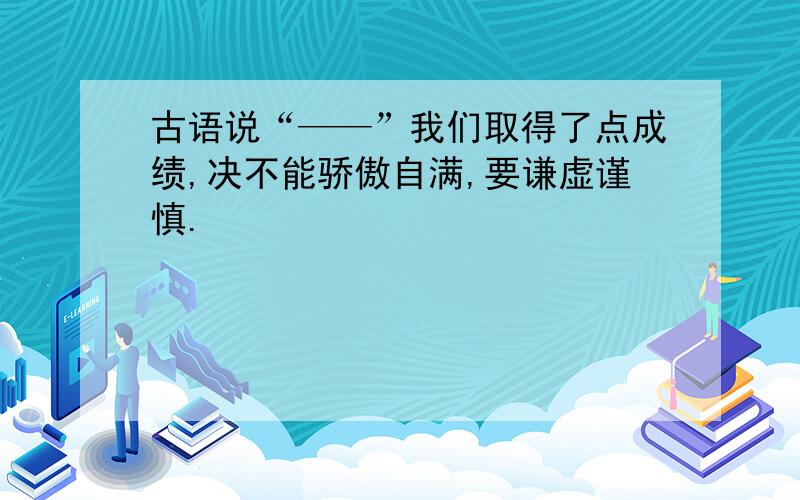 古语说“——”我们取得了点成绩,决不能骄傲自满,要谦虚谨慎.