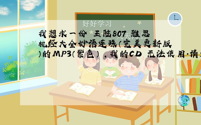 我想求一份 王陆807 雅思机经大全妙语连珠（完美更新版）的MP3（紫色） ,我的CD 无法使用.请发到我邮箱