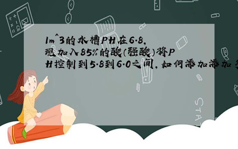 1m^3的水槽PH在6.8,现加入85％的酸（强酸）将PH控制到5.8到6.0之间,如何添加添加多少ml?答的好的再最加