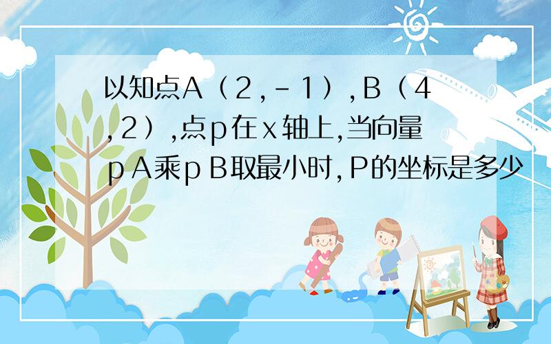 以知点Ａ（２,－１）,Ｂ（４,２）,点ｐ在ｘ轴上,当向量ｐＡ乘ｐＢ取最小时,Ｐ的坐标是多少