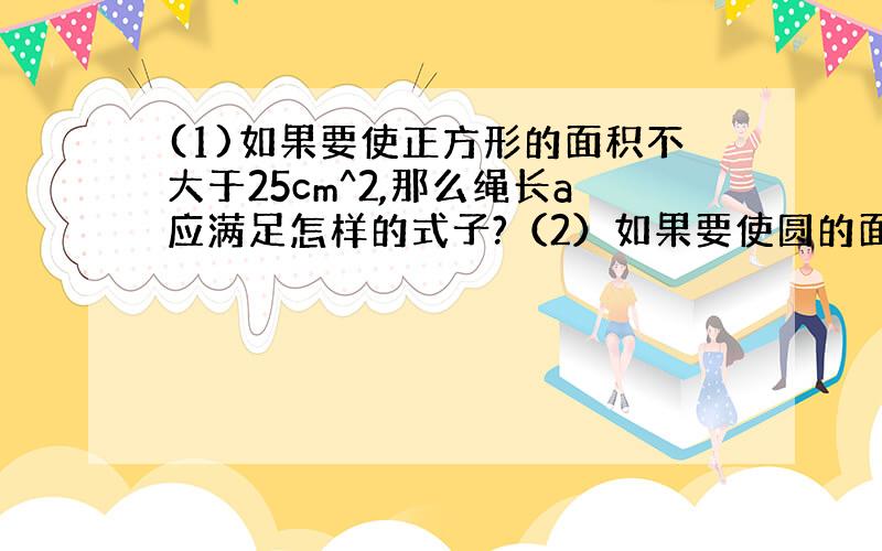 (1)如果要使正方形的面积不大于25cm^2,那么绳长a应满足怎样的式子?（2）如果要使圆的面积大于100cm^2,