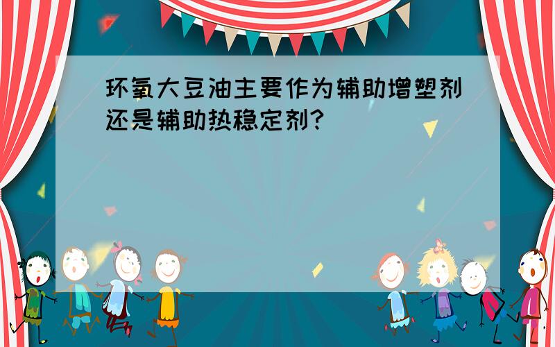 环氧大豆油主要作为辅助增塑剂还是辅助热稳定剂?