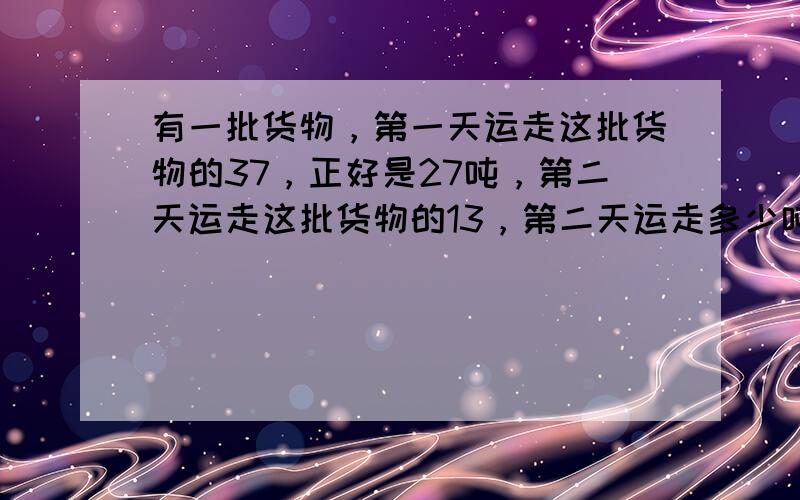 有一批货物，第一天运走这批货物的37，正好是27吨，第二天运走这批货物的13，第二天运走多少吨？