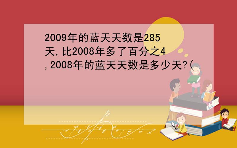 2009年的蓝天天数是285天,比2008年多了百分之4,2008年的蓝天天数是多少天?(