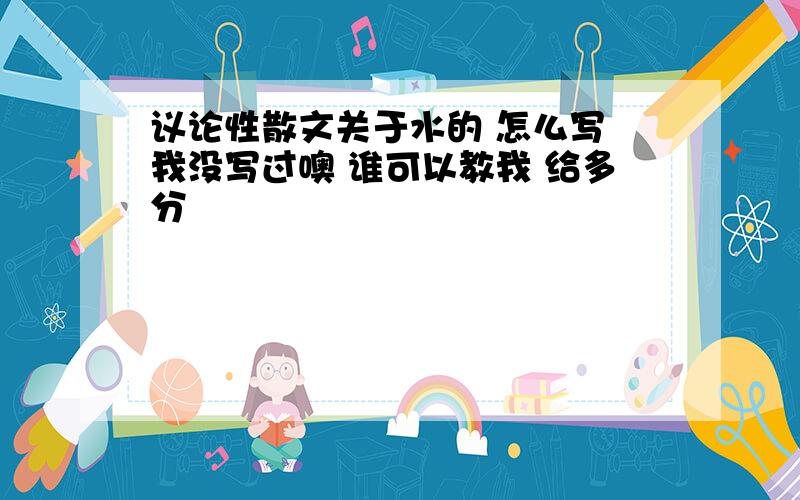 议论性散文关于水的 怎么写 我没写过噢 谁可以教我 给多分