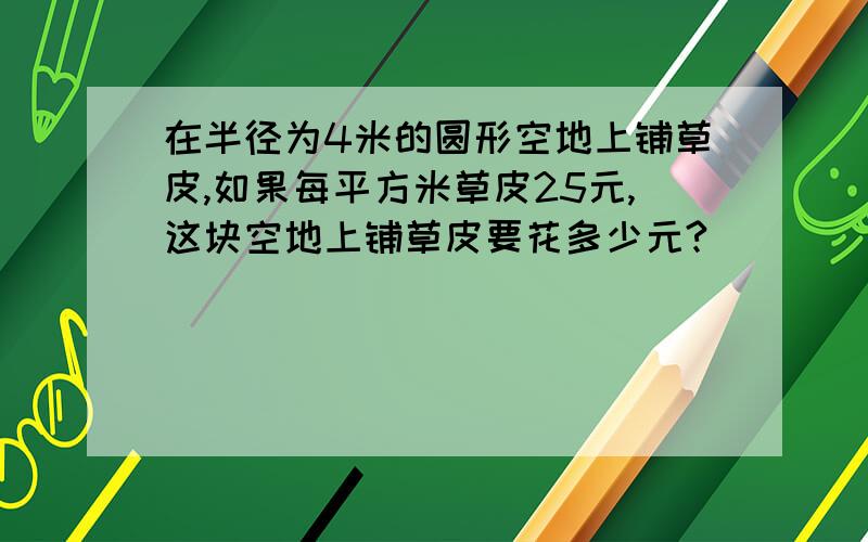 在半径为4米的圆形空地上铺草皮,如果每平方米草皮25元,这块空地上铺草皮要花多少元?