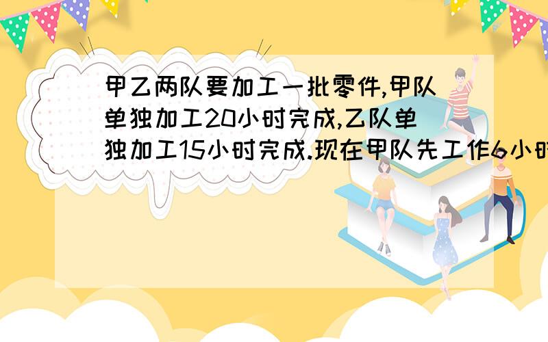 甲乙两队要加工一批零件,甲队单独加工20小时完成,乙队单独加工15小时完成.现在甲队先工作6小时,