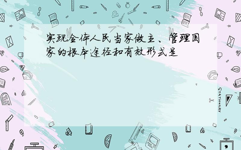 实现全体人民当家做主、管理国家的根本途径和有效形式是