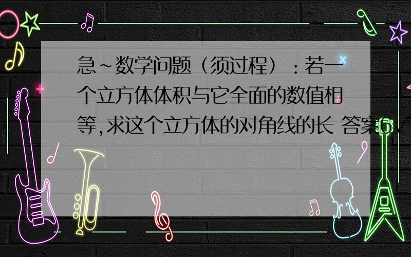 急~数学问题（须过程）：若一个立方体体积与它全面的数值相等,求这个立方体的对角线的长 答案6√3