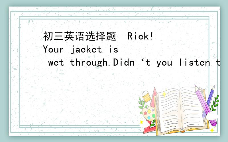 初三英语选择题--Rick!Your jacket is wet through.Didn‘t you listen t