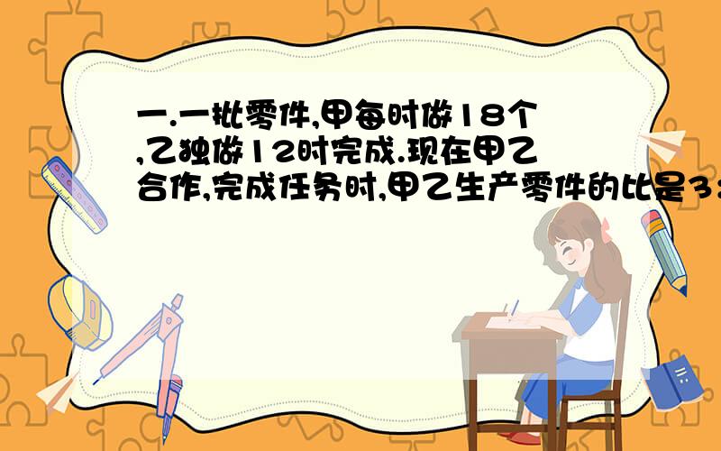 一.一批零件,甲每时做18个,乙独做12时完成.现在甲乙合作,完成任务时,甲乙生产零件的比是3：5,这批零件有多少?