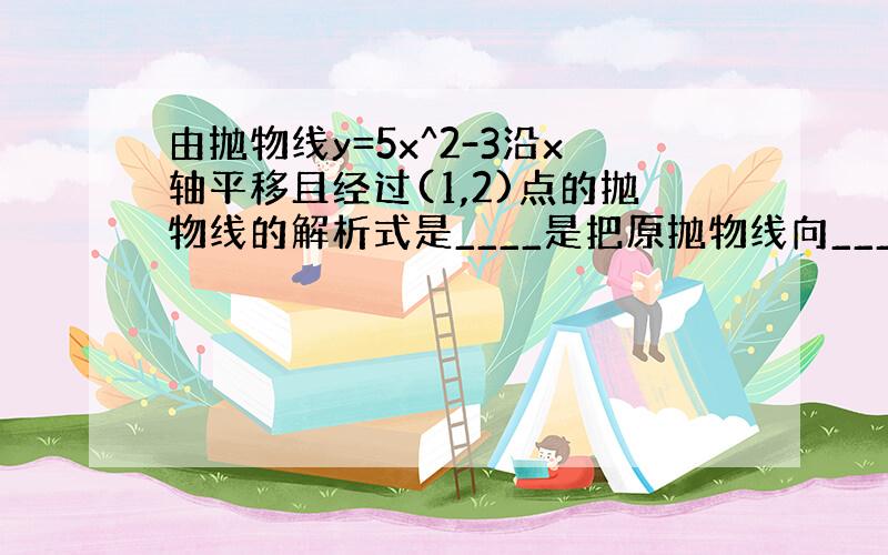 由抛物线y=5x^2-3沿x轴平移且经过(1,2)点的抛物线的解析式是____是把原抛物线向____,平移____个单位