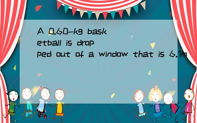 A 0.60-kg basketball is dropped out of a window that is 6.1m