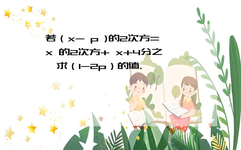 若（x- p )的2次方= x 的2次方+ x+4分之一,求（1-2p）的值.