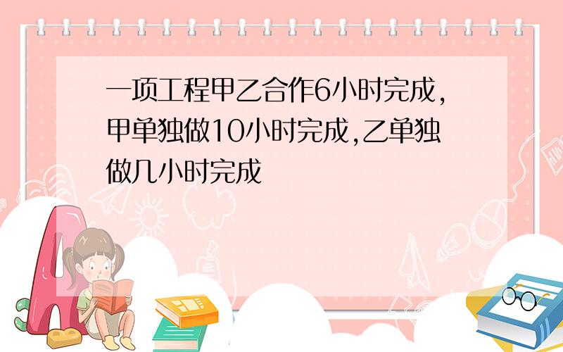 一项工程甲乙合作6小时完成,甲单独做10小时完成,乙单独做几小时完成