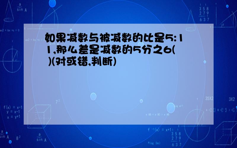 如果减数与被减数的比是5:11,那么差是减数的5分之6( )(对或错,判断)