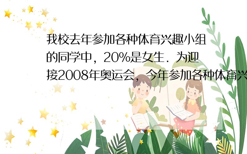 我校去年参加各种体育兴趣小组的同学中，20%是女生．为迎接2008年奥运会，今年参加各种体育兴趣小组的学生增加了15