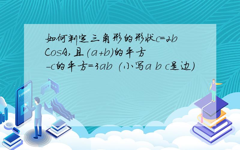 如何判定三角形的形状c=2bCosA,且(a+b)的平方-c的平方=3ab (小写a b c是边)