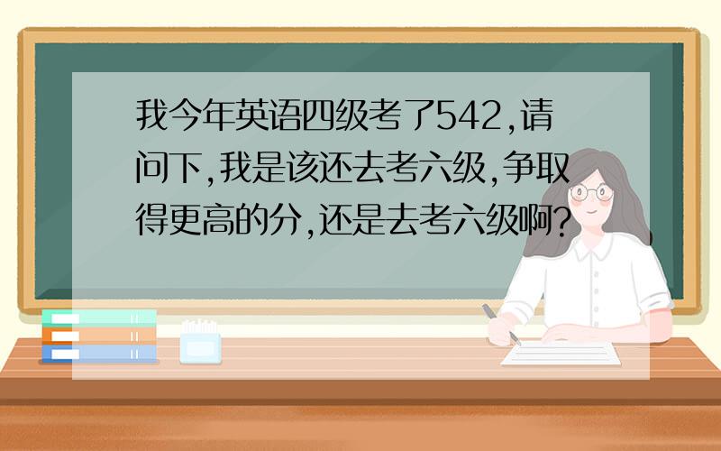 我今年英语四级考了542,请问下,我是该还去考六级,争取得更高的分,还是去考六级啊?