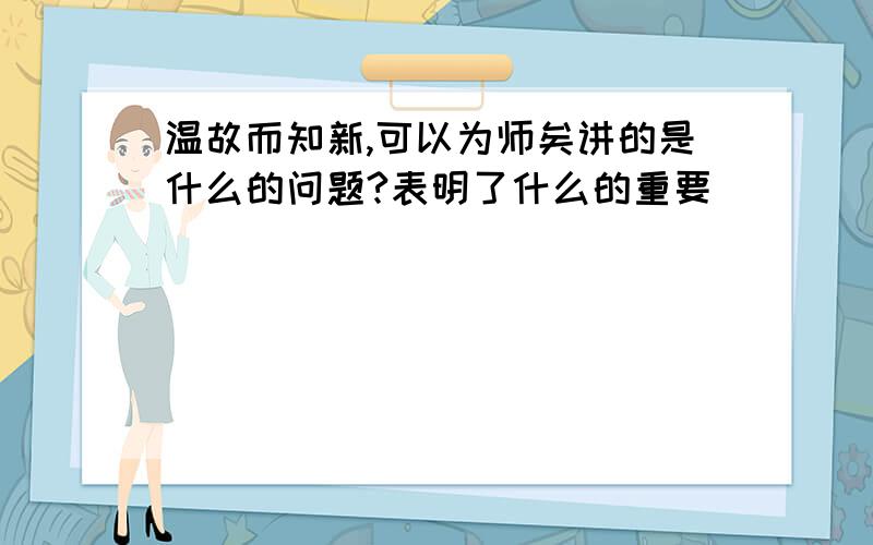 温故而知新,可以为师矣讲的是什么的问题?表明了什么的重要