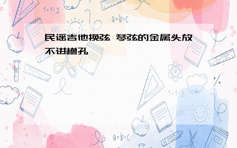 民谣吉他换弦 琴弦的金属头放不进槽孔