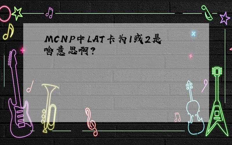 MCNP中LAT卡为1或2是啥意思啊?