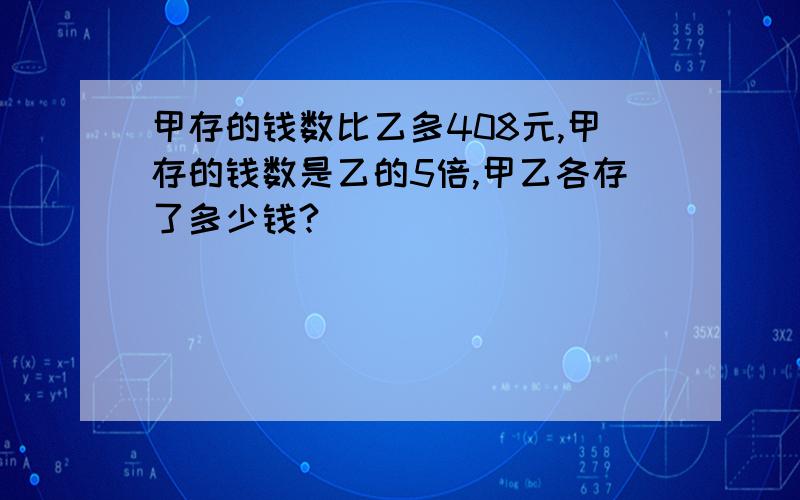 甲存的钱数比乙多408元,甲存的钱数是乙的5倍,甲乙各存了多少钱?