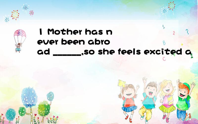 1 Mother has never been abroad ______,so she feels excited a