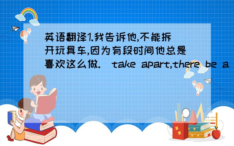 英语翻译1.我告诉他,不能拆开玩具车,因为有段时间他总是喜欢这么做.(take apart,there be a tim