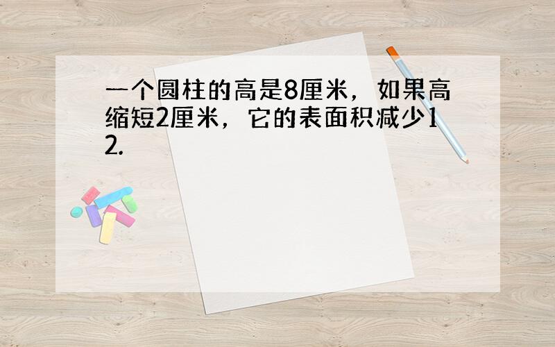 一个圆柱的高是8厘米，如果高缩短2厘米，它的表面积减少12.