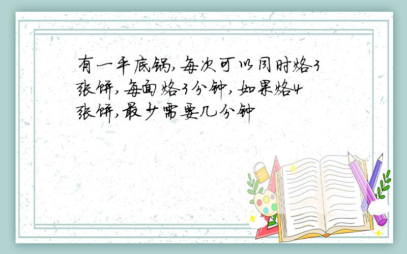 有一平底锅,每次可以同时烙3张饼,每面烙3分钟,如果烙4张饼,最少需要几分钟