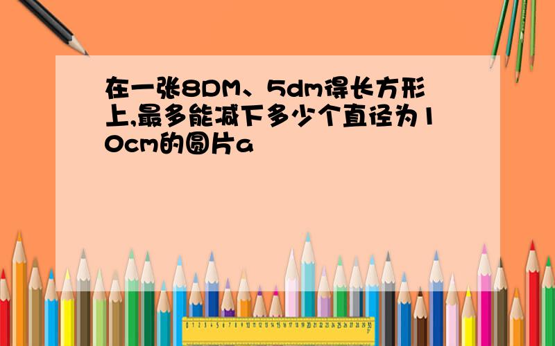 在一张8DM、5dm得长方形上,最多能减下多少个直径为10cm的圆片a