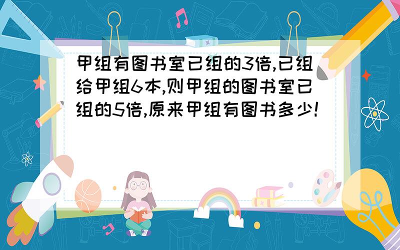 甲组有图书室已组的3倍,已组给甲组6本,则甲组的图书室已组的5倍,原来甲组有图书多少!