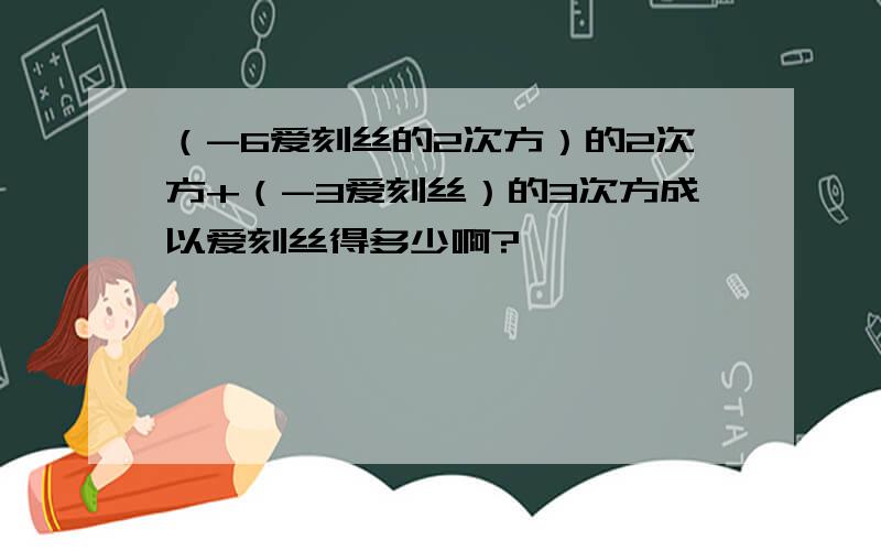 （-6爱刻丝的2次方）的2次方+（-3爱刻丝）的3次方成以爱刻丝得多少啊?