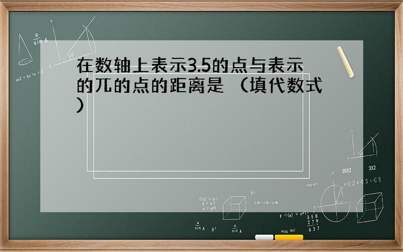 在数轴上表示3.5的点与表示的兀的点的距离是 （填代数式）