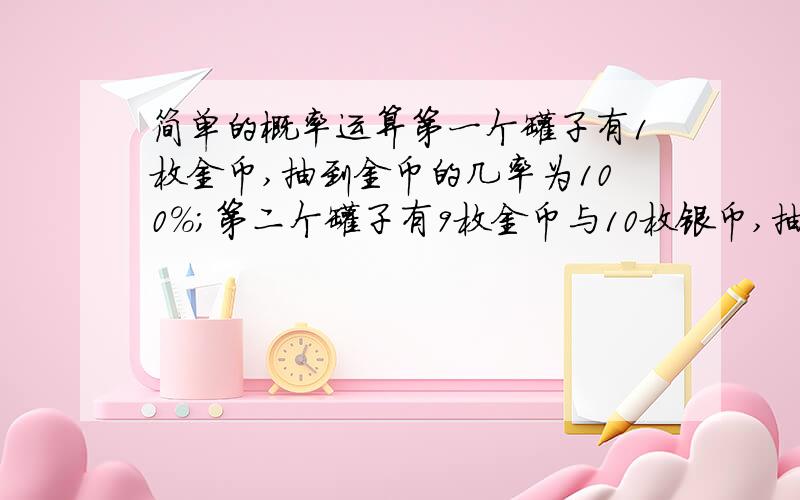 简单的概率运算第一个罐子有1枚金币,抽到金币的几率为100%；第二个罐子有9枚金币与10枚银币,抽到金币的概率为十九分之