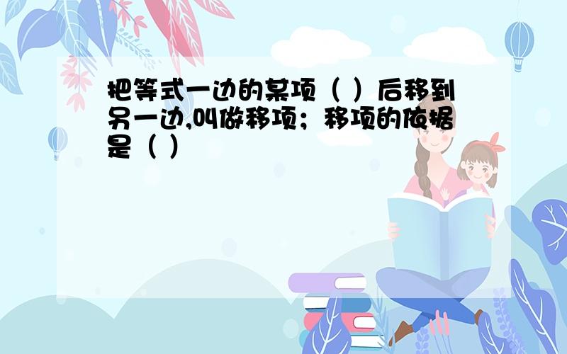 把等式一边的某项（ ）后移到另一边,叫做移项；移项的依据是（ ）