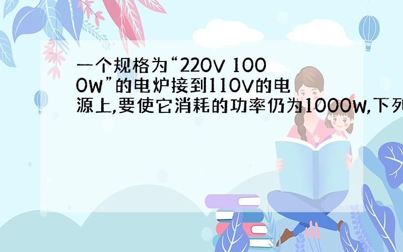 一个规格为“220V 1000W”的电炉接到110V的电源上,要使它消耗的功率仍为1000W,下列办法中可行的是（ ）