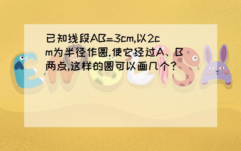 已知线段AB=3cm,以2cm为半径作圆.使它经过A、B两点,这样的圆可以画几个?