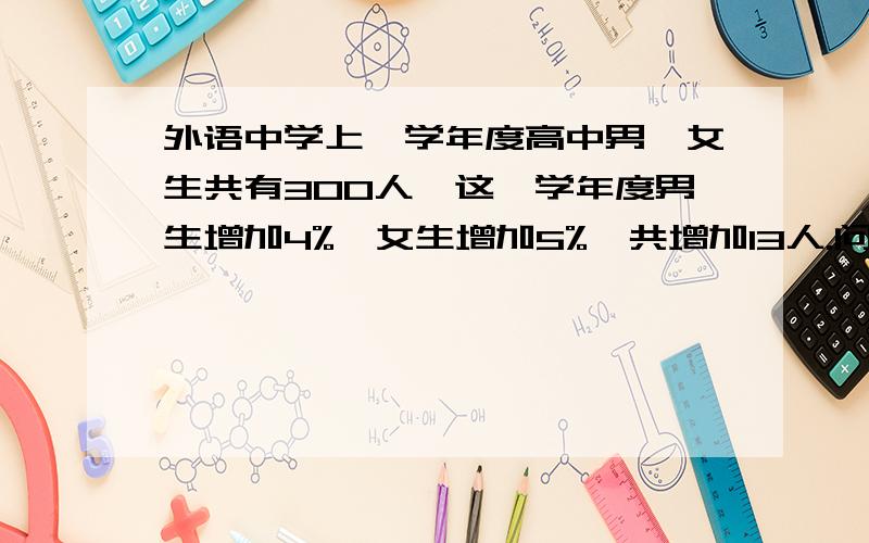 外语中学上一学年度高中男、女生共有300人,这一学年度男生增加4%,女生增加5%,共增加13人.问这一年度外语中学男、女