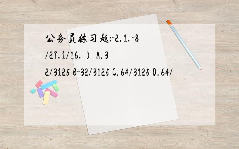 公务员练习题：-2,1,-8/27,1/16,） A.32/3125 B-32/3125 C.64/3125 D.64/