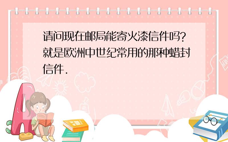 请问现在邮局能寄火漆信件吗?就是欧洲中世纪常用的那种蜡封信件.