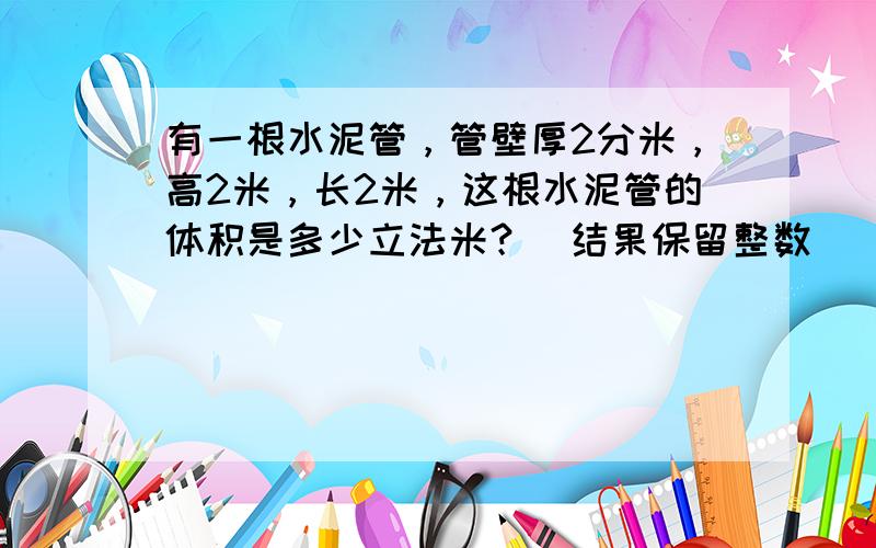 有一根水泥管，管壁厚2分米，高2米，长2米，这根水泥管的体积是多少立法米？（结果保留整数）