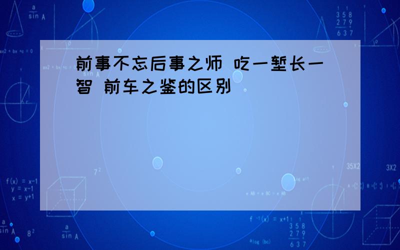 前事不忘后事之师 吃一堑长一智 前车之鉴的区别