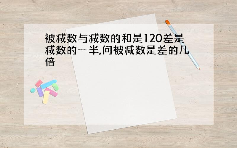 被减数与减数的和是120差是减数的一半,问被减数是差的几倍