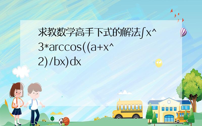 求教数学高手下式的解法∫x^3*arccos((a+x^2)/bx)dx