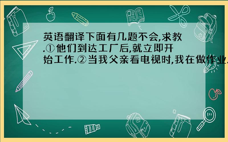 英语翻译下面有几题不会,求教.①他们到达工厂后,就立即开始工作.②当我父亲看电视时,我在做作业.③昨天我一直工作到半夜.