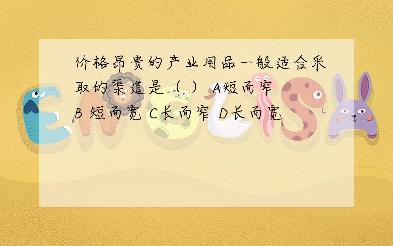 价格昂贵的产业用品一般适合采取的渠道是（ ） A短而窄 B 短而宽 C长而窄 D长而宽